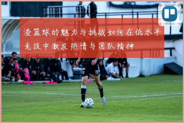 渣篮球的魅力与挑战如何在低水平竞技中激发热情与团队精神