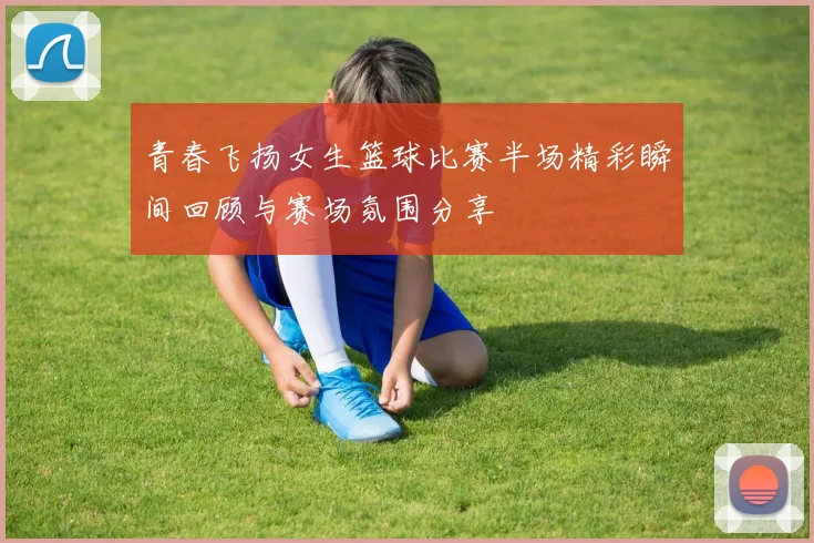 青春飞扬女生篮球比赛半场精彩瞬间回顾与赛场氛围分享